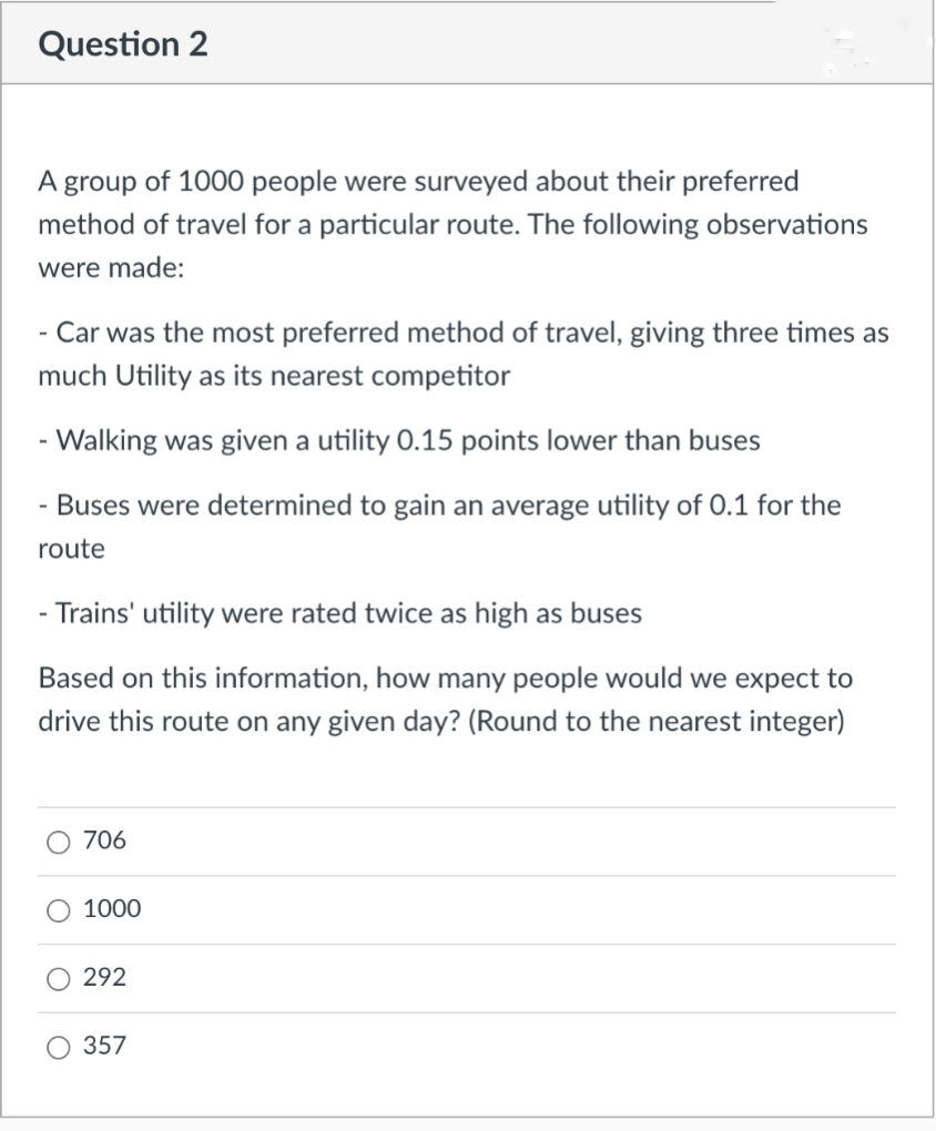 Question 2
A group of 1000 people were surveyed about their preferred
method of travel for a particular route. The following observations
were made:
- Car was the most preferred method of travel, giving three times as
much Utility as its nearest competitor
- Walking was given a utility 0.15 points lower than buses
- Buses were determined to gain an average utility of 0.1 for the
route
- Trains' utility were rated twice as high as buses
Based on this information, how many people would we expect to
drive this route on any given day? (Round to the nearest integer)
O 706
1000
292
357