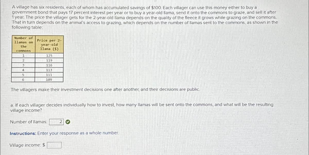 A village has six residents, each of whom has accumulated savings of $100. Each villager can use this money either to buy a
government bond that pays 17 percent interest per year or to buy a year-old llama, send it onto the commons to graze, and sell it after
1 year. The price the villager gets for the 2-year-old llama depends on the quality of the fleece it grows while grazing on the commons.
That in turn depends on the animal's access to grazing, which depends on the number of llamas sent to the commons, as shown in the
following table:
Number of
llamas on
the
commons
Price per 2-
year-old
11ama ($)
125
1
2
119 T
3折
116
4
113
111
109
5
6
The villagers make their investment decisions one after another, and their decisions are public.
a. If each villager decides individually how to invest, how many llamas will be sent onto the commons, and what will be the resulting
village income?
Number of llamas:
20
Instructions: Enter your response as a whole number.
Village income: $