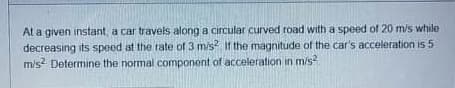 At a given instant, a car travels along a circular curved road with a speed of 20 m/s while
decreasing its speed at the rate of 3 mis If the magnitude of the car's acceleration is 5
m/s Determine the normal component of acceleration in m/s
