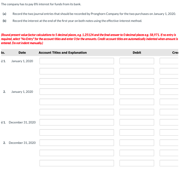 The company has to pay 8% interest for funds from its bank.
(a)
Record the two journal entries that should be recorded by Pronghorn Company for the two purchases on January 1, 2020.
(b) Record the interest at the end of the first year on both notes using the effective-interest method.
(Round present value factor calculations to 5 decimal places, eg. 1.25124 and the final answer to O decimal places eg. 58,971. If no entry is
required, select "No Entry" for the account titles and enter O for the amounts. Credit account titles are automatically indented when amount is
entered. Do not indent manually.)
lo.
Date
Account Titles and Explanation
Debit
Crei
1) 1.
January 1, 2020
2.
January 1, 2020
) 1. December 31, 2020
2. December 31, 2020
