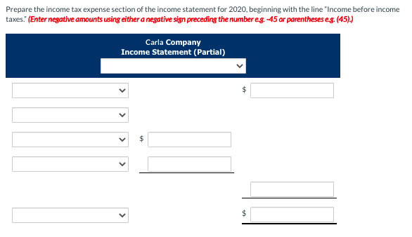 Prepare the income tax expense section of the income statement for 2020, beginning with the line "Income before income
taxes" (Enter negative amounts using either a negative sign preceding the number eg. -45 or parentheses eg. (45)
Carla Company
Income Statement (Partial)
2$
%24
>
>
