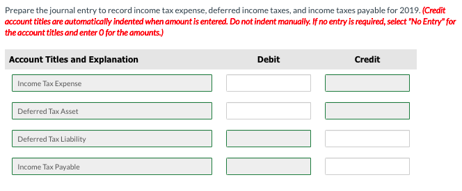 Prepare the journal entry to record income tax expense, deferred income taxes, and income taxes payable for 2019. (Credit
account titles are automatically indented when amount is entered. Do not indent manually. If no entry is required, select "No Entry" for
the account titles and enter O for the amounts.)
Account Titles and Explanation
Debit
Credit
Income Tax Expense
Deferred Tax Asset
Deferred Tax Liability
Income Tax Payable
