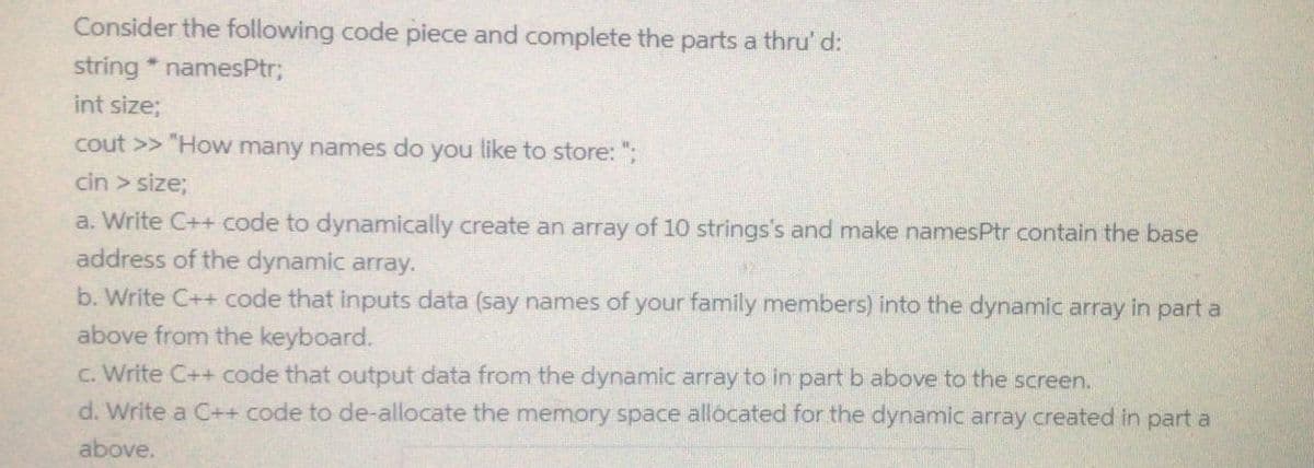 Consider the following code piece and complete the parts a thru' d:
string * namesPtr;
int size;
cout >> "How many names do you like to store: ";
cin > size;
a. Write C++ code to dynamically create an array of 10 strings's and make namesPtr contain the base
address of the dynamic array.
b. Write C++ code that inputs data (say names of your family members) into the dynamic array in part a
above from the keyboard.
c. Write C++ code that output data from the dynamic array to in part b above to the screen.
d. Write a C++ code to de-allocate the memory space allocated for the dynamic array created in part a
above.
