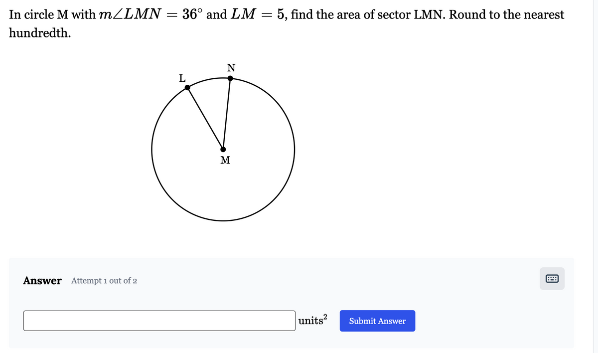 In circle M with m/LMN = 36° and LM
hundredth.
Answer Attempt 1 out of 2
L
N
M
=
5, find the area of sector LMN. Round to the nearest
units²
Submit Answer