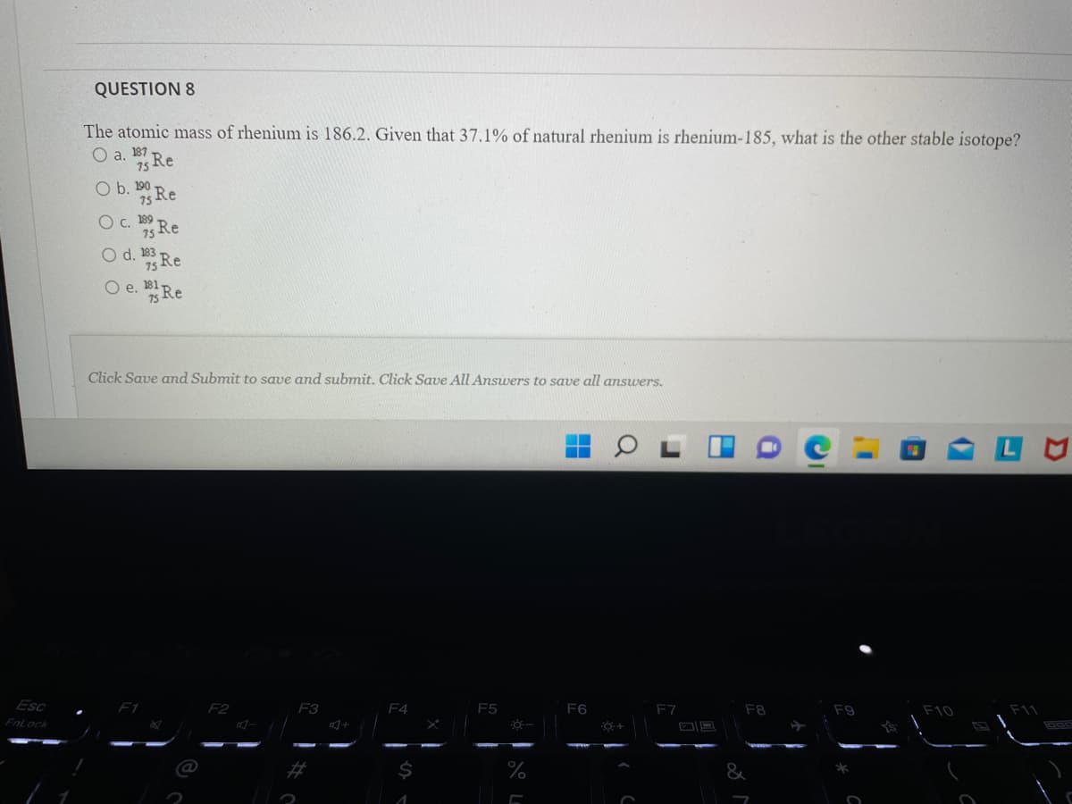 QUESTION 8
The atomic mass of rhenium is 186.2. Given that 37.1% of natural rhenium is rhenium-185, what is the other stable isotope?
Оа. 187
35 Re
O b. B Re
190
O . Re
O d. 183
Re
Re
Oe.
Click Save and Submit to save and submit. Click Save All Answers to save all answers.
Esc
F1
F2
F3
F4
F5
F6
F7
F8
F9
F10
FnLock
