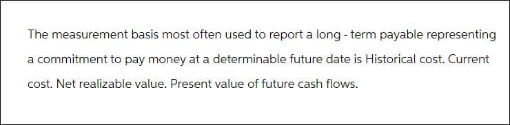 The measurement basis most often used to report a long-term payable representing
a commitment to pay money at a determinable future date is Historical cost. Current
cost. Net realizable value. Present value of future cash flows.