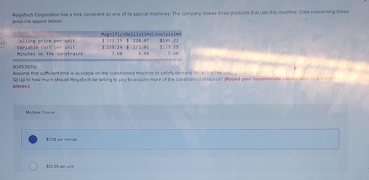 S
RelyaTech Corporation has a time constraint on one of its special machines. The company makes three products that use this machine. Data concerning those
products appear below:
Selling price per unit
Variable cost per unit
Minutes on the constraint
(ID#53930)
Assume that sufficient time is available on the constrained machine to satisfy demand for all but the least prontable produt
Q) Up to how much should RelyaTech be willing to pay to acquire more of the constrained resource? (Round your intermediate calculations to 2 decime
places.)
Multiple Choice
$7.08 per minute
MagnificoBellissimo Lovelyssimo
$335.19 $ 228.47
$199.22
$259.24 $ 173.06
$159.59
7.60
4.40
5.60
$12.59 per unit