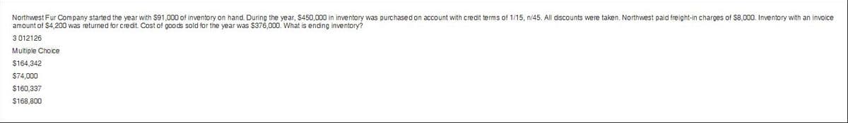 Northwest Fur Company started the year with $91,000 of inventory on hand. During the year, $450,000 in inventory was purchased on account with credit terms of 1/15, n/45. All discounts were taken. Northwest paid freight-in charges of $8,000. Inventory with an invoice
amount of $4,200 was returned for credit. Cost of goods sold for the year was $376,000. What is ending inventory?
3 012126
Multiple Choice
$164,342
$74,000
$160,337
$168,800