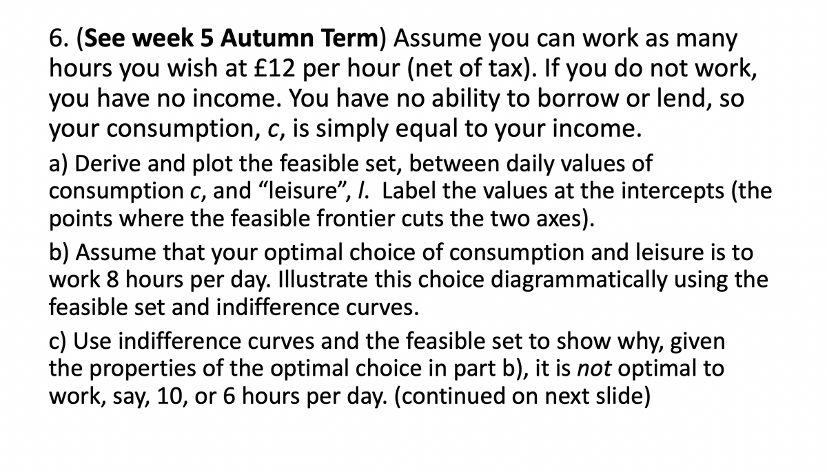 6. (See week 5 Autumn Term) Assume you can work as many
hours you wish at £12 per hour (net of tax). If you do not work,
you have no income. You have no ability to borrow or lend, so
your consumption, c, is simply equal to your income.
a) Derive and plot the feasible set, between daily values of
consumption c, and "leisure", I. Label the values at the intercepts (the
points where the feasible frontier cuts the two axes).
b) Assume that your optimal choice of consumption and leisure is to
work 8 hours per day. Illustrate this choice diagrammatically using the
feasible set and indifference curves.
c) Use indifference curves and the feasible set to show why, given
the properties of the optimal choice in part b), it is not optimal to
work, say, 10, or 6 hours per day. (continued on next slide)
