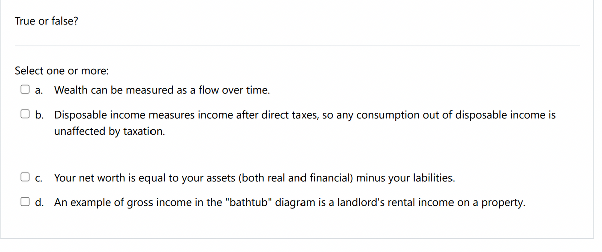 True or false?
Select one or more:
а.
Wealth can be measured as a flow over time.
O b. Disposable income measures income after direct taxes, so any consumption out of disposable income is
unaffected by taxation.
Your net worth is equal to your assets (both real and financial) minus
O c.
your
labilities.
O d. An example of gross income in the "bathtub" diagram is a landlord's rental income on a property.

