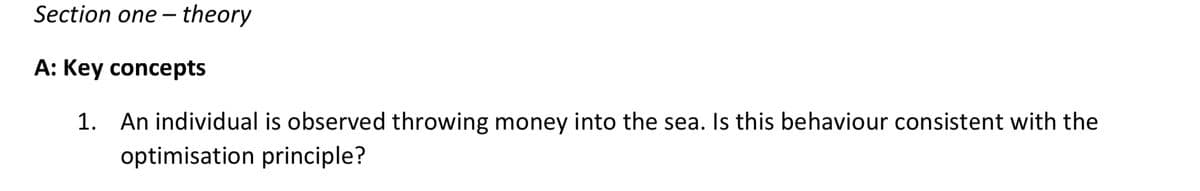 Section one-theory
A: Key concepts
1. An individual is observed throwing money into the sea. Is this behaviour consistent with the
optimisation principle?