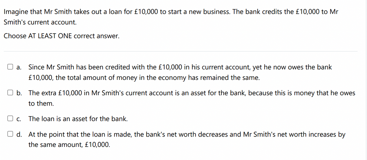 Imagine that Mr Smith takes out a loan for £10,000 to start a new business. The bank credits the £10,000 to Mr
Smith's current account.
Choose AT LEAST ONE correct answer.
a.
Since Mr Smith has been credited with the £10,000 in his current account, yet he now owes the bank
£10,000, the total amount of money in the economy has remained the same.
b. The extra £10,000 in Mr Smith's current account is an asset for the bank, because this is money that he owes
to them.
The loan is an asset for the bank.
O d. At the point that the loan is made, the bank's net worth decreases and Mr Smith's net worth increases by
the same amount, £10,000.
