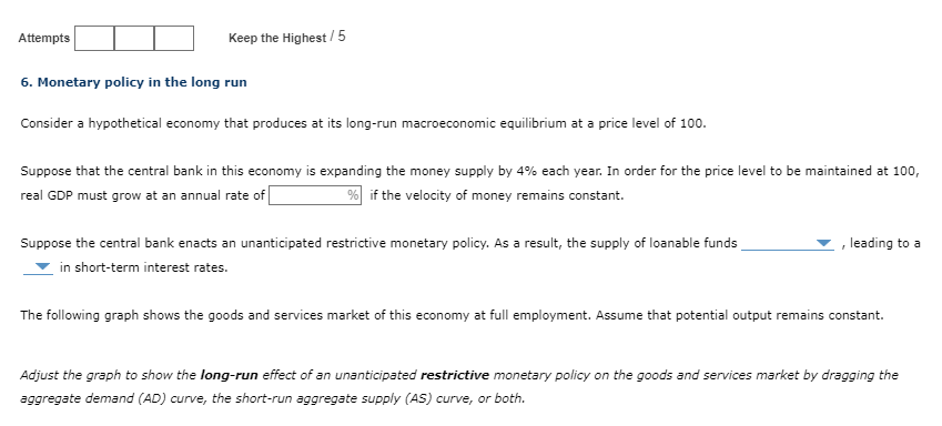 Attempts
Keep the Highest/5
6. Monetary policy in the long run
Consider a hypothetical economy that produces at its long-run macroeconomic equilibrium at a price level of 100.
Suppose that the central bank in this economy is expanding the money supply by 4% each year. In order for the price level to be maintained at 100,
real GDP must grow at an annual rate of
% if the velocity of money remains constant.
Suppose the central bank enacts an unanticipated restrictive monetary policy. As a result, the supply of loanable funds
in short-term interest rates.
[
leading to a
The following graph shows the goods and services market of this economy at full employment. Assume that potential output remains constant.
Adjust the graph to show the long-run effect of an unanticipated restrictive monetary policy on the goods and services market by dragging the
aggregate demand (AD) curve, the short-run aggregate supply (AS) curve, or both.