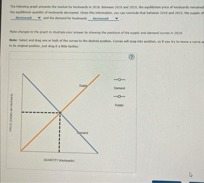 The following graph presents the market for keyboards in 2018. Between 2018 and 2019, the equilibrium price of keyboards remained
the equilibrium quantity of keyboards decreased. Given this information, you can conclude that between 2018 and 2019, the supply of
decreased
and the demand for keyboards
increased
Make changes to the graph to illustrate your answer by showing the positions of the supply and demand curves in 2019.
Note: Select and drag one or both of the curves to the desired position. Curves will snap into position, so if you try to move a curve a
to its original position, just drag it a little farther."
PRICE (Dollars per keyboard)
QUANTITY (Keyboards)
Supply
Demand
Demand
101
Supply
?
M