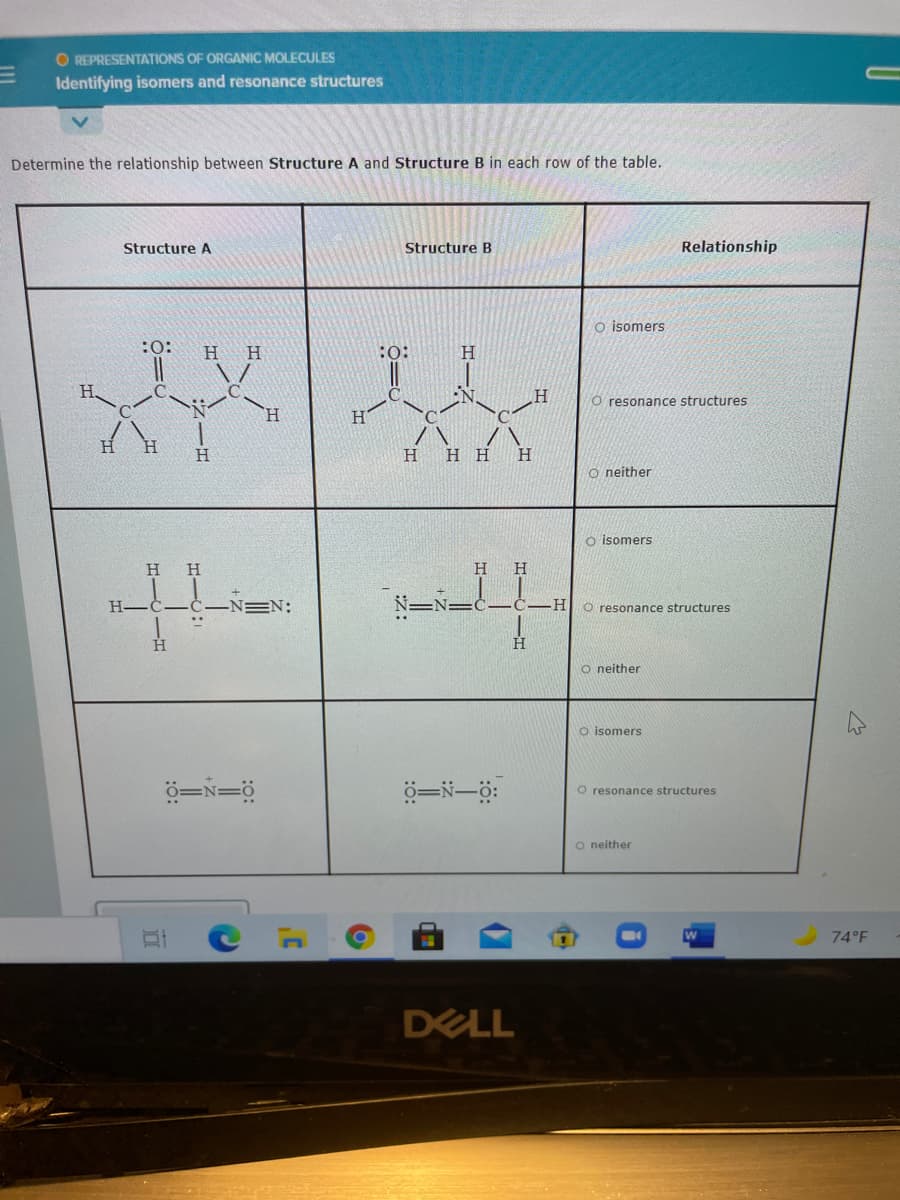 O REPRESENTATIONS OF ORGANIC MOLECULES
Identifying isomers and resonance structures
Determine the relationship between Structure A and Structure B in each row of the table.
Structure A
Structure B
Relationship
o isomers
H
H
:o:
H.
H.
O resonance structures
H.
H.
H.
H
нн н
O neither
o isomers
H
H
H.
H-
=N:
-H-
O resonance structures
H.
O neither
O isomers
ö=N=ö
O resonance structures
o neither
74°F
DELL
