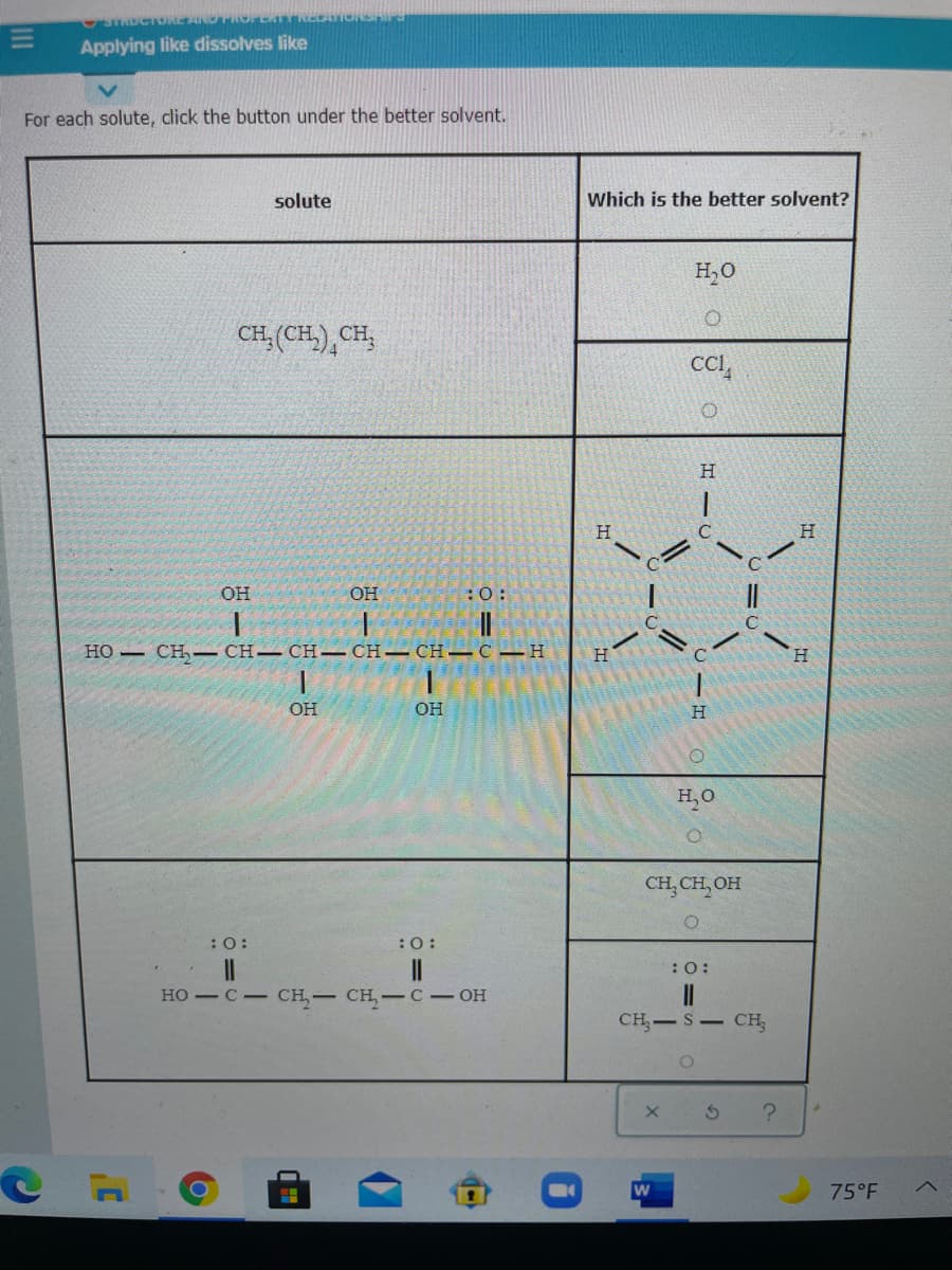 STROCTDREANOTROPERT
CATIONSHId
Applying like dissolves like
For each solute, click the button under the better solvent.
solute
Which is the better solvent?
H,0
CH, (CH), CH,
CC,
H.
H
OH
OH
:0:
||
но — сн,— CH— CH-СH— СH—с — Н
H
H.
OH
OH
H,O
CH, CH, OH
:0:
:0:
:O:
но — с - сH,— сн, —с- он
CH,-S CH
75°F
II
