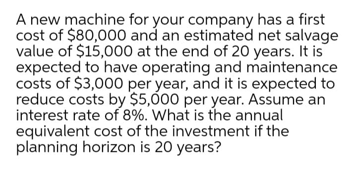 A new machine for your company has a first
cost of $80,000 and an estimated net salvage
value of $15,000 at the end of 20 years. It is
expected to have operating and maintenance
costs of $3,000 per year, and it is expected to
reduce costs by $5,000 per year. Assume an
interest rate of 8%. What is the annual
equivalent cost of the investment if the
planning horizon is 20 years?
