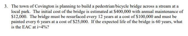 3. The town of Covington is planning to build a pedestrian/bicycle bridge across a stream at a
local park. The initial cost of the bridge is estimated at $400,000 with annual maintenance of
$12,000. The bridge must be resurfaced every 12 years at a cost of $100,000 and must be
painted every 6 years at a cost of $25,000. If the expected life of the bridge is 60 years, what
is the EAC at i-4%?
