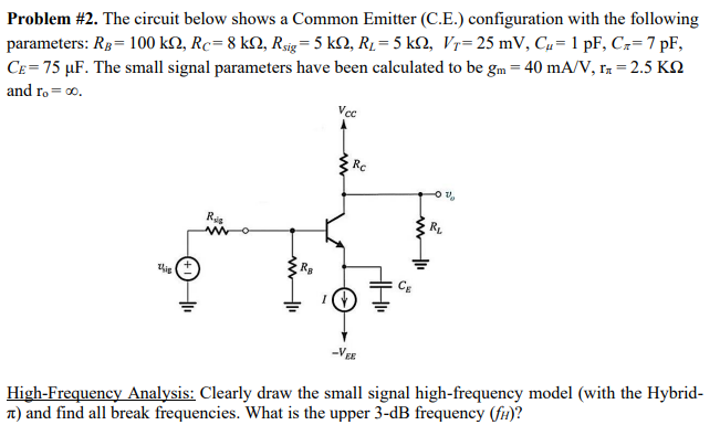 Problem #2. The circuit below shows a Common Emitter (C.E.) configuration with the following
parameters: RB = 100 k, Rc=8 kN, Rsig = 5 k2, R₁ = 5 kN, Vr= 25 mV, C₂= 1 pF, C₂= 7 pF,
CE= 75 µF. The small signal parameters have been calculated to be gm = 40 mA/V, n = 2.5 KQ
and ro= ∞0.
Vcc
V
RL
Ris
this
-VEE
High-Frequency Analysis: Clearly draw the small signal high-frequency model (with the Hybrid-
7) and find all break frequencies. What is the upper 3-dB frequency (fi)?
Ra
Rc
