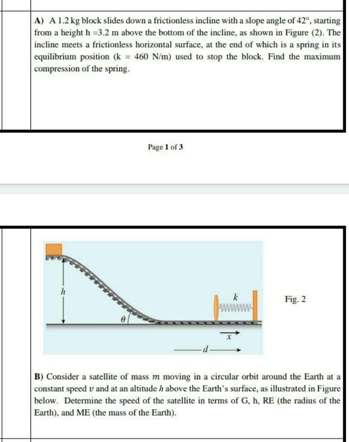 A) A 1.2 kg block slides down a frictionless incline with a slope angle of 42°, starting
from a height h =3.2 m above the bottom of the incline, as shown in Figure (2). The
incline meets a frictionless horizontal surface, at the end of which is a spring in its
equilibrium position (k 460 N/m) used to stop the block. Find the maximum
compression of the spring.
Page 1 of 3
k
Fig. 2
B) Consider a satellite of mass m moving in a circular orbit around the Earth at a
constant speed v and at an altitude h above the Earth's surface, as illustrated in Figure
below. Determine the speed of the satellite in terms of G, h, RE (the radius of the
Earth), and ME (the mass of the Earth).
