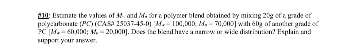 #10: Estimate the values of Mw and Mn for a polymer blend obtained by mixing 20g of a grade of
polycarbonate (PC) (CAS# 25037-45-0) [Mw = 100,000; Mn = 70,000] with 60g of another grade of
PC [Mw=60,000; Mn = 20,000]. Does the blend have a narrow or wide distribution? Explain and
support your answer.