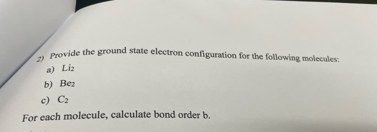 2) Provide the ground state electron configuration for the following molecules:
a) Liz
b) Be2
c) C2
For each molecule, calculate bond order b.