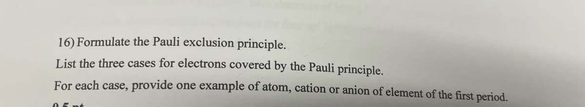 16) Formulate the Pauli exclusion principle.
List the three cases for electrons covered by the Pauli principle.
For each case, provide one example of atom, cation or anion of element of the first period.