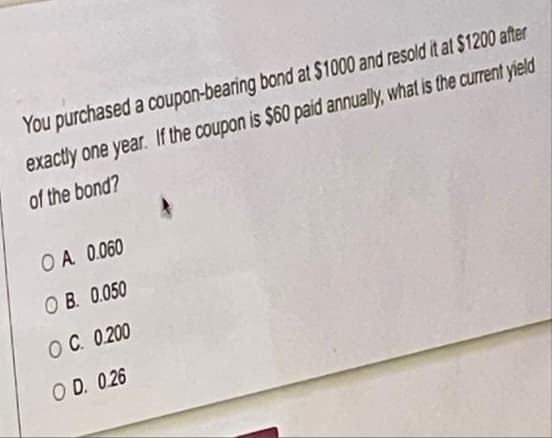 You purchased a coupon-bearing bond at $1000 and resold it at $1200 after
exactly one year. If the coupon is $60 paid annually, what is the current yield
of the bond?
OA 0.060
O B. 0.050
OC. 0.200
O D. 0.26
