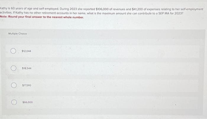 Kathy is 60 years of age and self-employed. During 2023 she reported $106,000 of revenues and $41,200 of expenses relating to her self-employment
activities. If Kathy has no other retirement accounts in her name, what is the maximum amount she can contribute to a SEP IRA for 2023?
Note: Round your final answer to the nearest whole number.
Multiple Choice
$12,044
$18,544
$77,910
$66,000