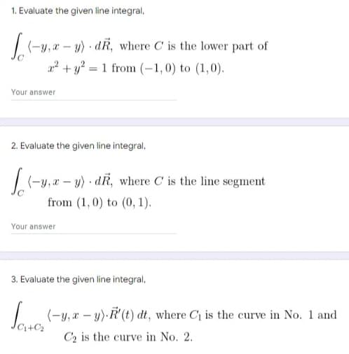 1. Evaluate the given line integral,
/(-y, a – y) · dR, where C is the lower part of
2 + y? = 1 from (-1,0) to (1,0).
Your answer
2. Evaluate the given line integral,
y, æ – y) · dR, where C is the line segment
from (1,0) to (0, 1).
Your answer
3. Evaluate the given line integral,
(-y, x – y).R' (t) dt, where C1 is the curve in No. 1 and
C2 is the curve in No. 2.
