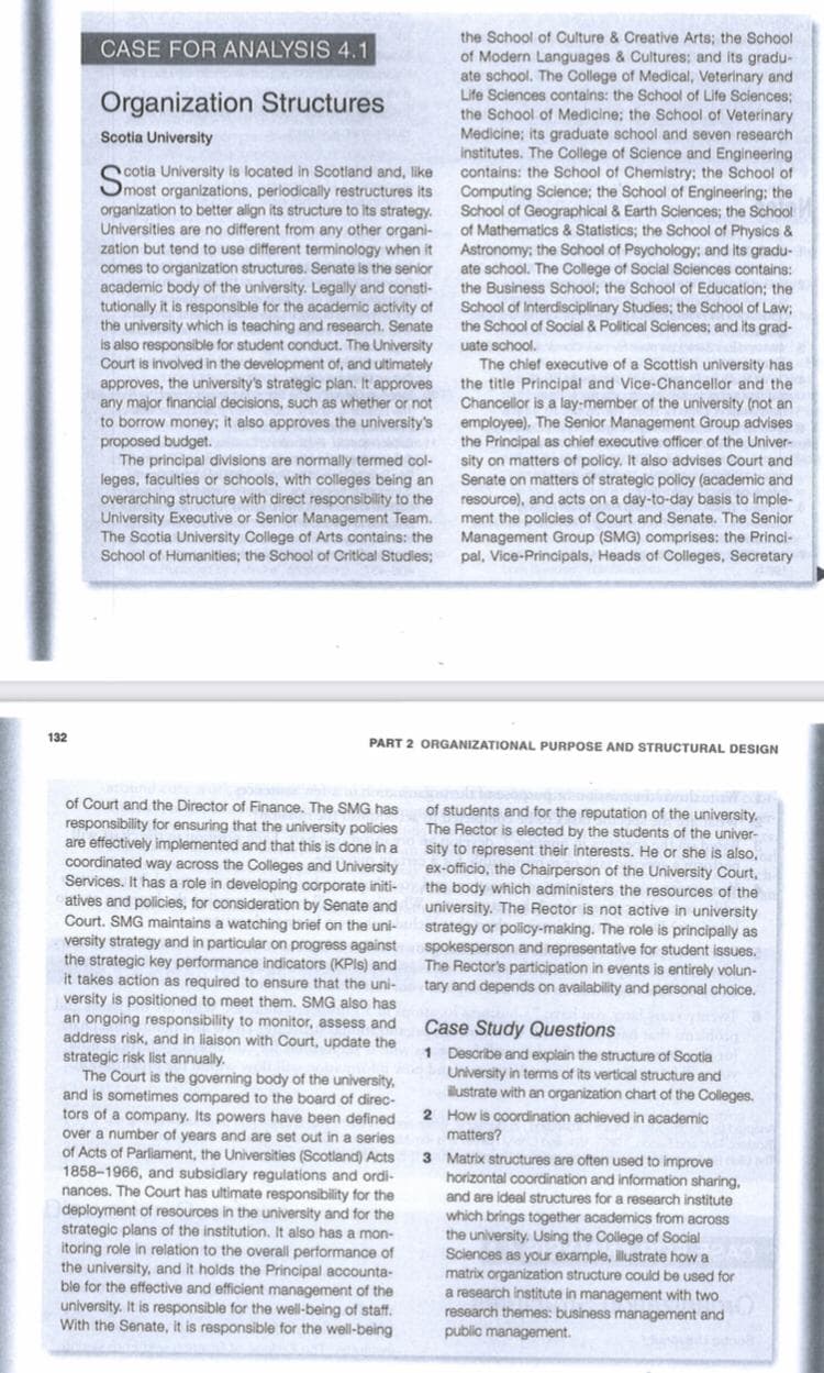 the School of Culture & Creative Arts; the School
of Modern Languages & Cultures; and its gradu-
ate school. The College of Medical, Veterinary and
Life Sciences contalns: the School of Life Sciences;
the School of Medicine; the School of Veterinary
Medicine; its graduate school and seven research
institutes. The College of Science and Engineering
contains: the School of Chemistry; the School of
Computing Science; the School of Engineering; the
School of Geographical & Earth Sclences; the School
of Mathematics & Statistics; the School of Physics &
Astronomy; the School of Psychology: and its gradu-
ate school. The College of Social Sciences contains:
the Business School; the School of Education; the
School of Interdisciplinary Studies; the School of Law;
the School of Social & Political Sciences; and its grad-
CASE FOR ANALYSIS 4.1
Organization Structures
Scotia University
cotia University is located in Scotland and, like
Omost organizations, periodically restructures its
organization to better align its structure to Its strategy.
Universities are no different from any other organi-
zation but tend to use different terminology when it
comes to organization structures. Senate is the senior
academic body of the university. Legally and consti-
tutionally it is responsible for the academic activity of
the university which is teaching and research. Senate
is also responsible for student conduct. The University
Court is involved in the development of, and ultimately
approves, the university's strategic plan. It approves
any major financial decisions, such as whether or not
to borrow money; it also approves the university's
proposed budget.
The principal divisions are normally termed col-
leges, faculties or schools, with colleges being an
overarching structure with direct responsibility to the
University Executive or Senior Management Team.
The Scotia University College of Arts contains: the
School of Humanities; the School of Critical Studles;
uate school.
The chief executive of a Scottish university has
the title Principal and Vice-Chancellor and the
Chancellor is a lay-member of the university (not an
employee). The Senior Management Group advises
the Principal as chief executive officer of the Univer-
sity on matters of policy. It also advises Court and
Senate on matters of strategic policy (academic and
resource), and acts on a day-to-day basis to imple-
ment the policies of Court and Senate. The Senior
Management Group (SMG) comprises: the Princi-
pal, Vice-Principals, Heads of Colleges, Secretary
132
PART 2 ORGANIZATIONAL PURPOSE AND STRUCTURAL DESIGN
of Court and the Director of Finance. The SMG has
responsibility for ensuring that the university policies
are effectively implemented and that this is done in a
coordinated way across the Colleges and University
Services. It has a role in developing corporate initi-
atives and policies, for consideration by Senate and
Court. SMG maintains a watching brief on the uni-
of students and for the reputation of the university.
The Rector is elected by the students of the univer-
sity to represent their interests. He or she is also,
ex-officio, the Chairperson of the University Court,
the body which administers the resources of the
university. The Rector is not active in university
strategy or policy-making. The role is principally as
spokesperson and representative for student issues.
The Rector's participation in events is entirely volun-
tary and depends on availability and personal choice.
versity strategy and in particular on progress against
the strategic key performance indicators (KPIS) and
it takes action as required to ensure that the uni-
versity is positioned to meet them. SMG also has
an ongoing responsibility to monitor, assess and
address risk, and in liaison with Court, update the
strategic risk list annually.
The Court is the governing body of the university,
and is sometimes compared to the board of direc-
tors of a company. Its powers have been defined
over a number of years and are set out in a series
of Acts of Parliament, the Universities (Scotland) Acts
1858-1966, and subsidiary regulations and ordi-
nances. The Court has ultimate responsibility for the
Case Study Questions
1 Describe and explain the structure of Scotia
University in terms of its vertical structure and
ilustrate with an organization chart of the Colleges.
2 How is coordination achieved in academic
matters?
3 Matrix structures are often used to improve
horizontal coordination and information sharing,
and are Ideal structures for a research institute
deployment of resources in the university and for the
strategic plans of the institution. It also has a mon-
itoring role in relation to the overall performance of
the university, and it holds the Principal accounta-
ble for the effective and efficient management of the
which brings together academics from acros
the university. Using the College of Social
Sciences as your example, illustrate how a
matrix organization structure could be used for
a research institute in management with two
research themes: business management and
public management.
university. It is responsible for the well-being of staff.
With the Senate, it is responsible for the well-being
