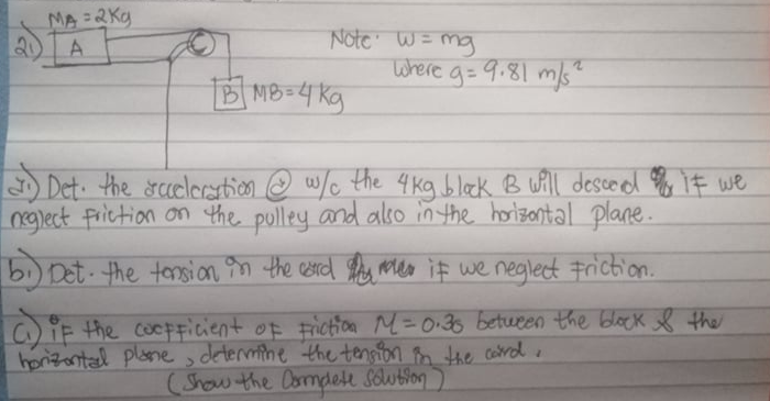 MA=2Kg
Note W= mg
Where g= 9.81 m/s"
B MB=4 kg
Det. the rcceleration.
n @ w/c the 4kg bleck B will descodl o iF we
4 kg black B ull desce d iF we
nglect Friction on the pulley and also in the horizantal plane.
bi) Det the tonsion n the esrd e mea if we neglect Friction.
OIF the cocpFicient of Fictioe M=0:36 betueen the block the
honzontad plane , determine the tensfon m the card
(Show the Oomplett Soution
