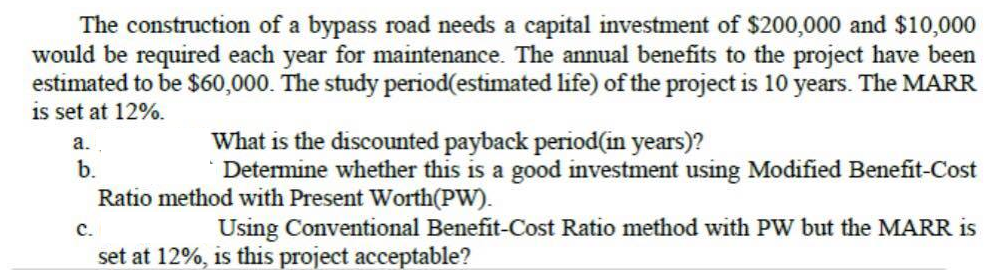 The construction of a bypass road needs a capital investment of $200,000 and $10,000
would be required each year for maintenance. The annual benefits to the project have been
estimated to be $60,000. The study period(estimated life) of the project is 10 years. The MARR
is set at 12%.
What is the discounted payback period(in years)?
*Determine whether this is a good investment using Modified Benefit-Cost
a.
b.
Ratio method with Present Worth(PW).
c.
Using Conventional Benefit-Cost Ratio method with PW but the MARR is
set at 12%, is this project acceptable?
