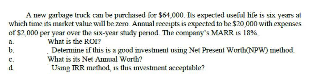 A new garbage truck can be purchased for $64,000. Its expected useful life is six years at
which time its market value will be zero. Annual receipts is expected to be $20,000 with expenses
of $2,000 per year over the six-year study period. The company's MARR is 18%.
a.
What is the ROI?
b.
Determine if this is a good investment using Net Present Worth(NPW) method.
What is its Net Annual Worth?
с.
d.
Using IRR method, is this investment acceptable?
