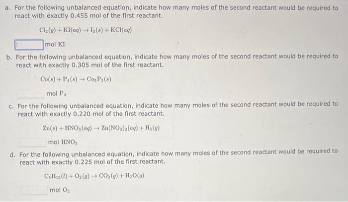 a. For the following unbalanced equation, indicate how many moles of the second reactant would be required to
react with exactly 0.455 mol of the first reactant.
Cl₂ (9)+KI(aq) → 1₂(a) + KCl(aq)
mol KI
b. For the following unbalanced equation, indicate how many moles of the second reactant would be required to
react with exactly 0.305 mol of the first reactant.
Co(s) + P4 (8)→ Cos P₂ (8)
mol P4
c. For the following unbalanced equation, indicate how many moles of the second reactant would be required to
react with exactly 0.220 mol of the first reactant.
Zn(s) + HNO3(aq) → Zn(NO₂)2 (aq) + H₂(g)
mol HNO3
d. For the following unbalanced equation, indicate how many moles of the second reactant would be required to
react with exactly 0.225 mol of the first reactant.
CHz(l) + Oz(g) → CO,(g) +H,O(g)
mol O₂