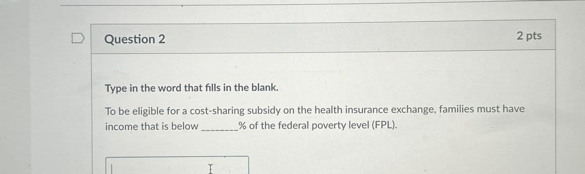 Question 2
2 pts
Type in the word that fills in the blank.
To be eligible for a cost-sharing subsidy on the health insurance exchange, families must have
income that is below
% of the federal poverty level (FPL).
