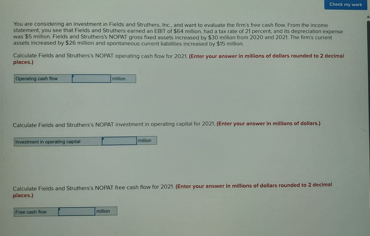 You are considering an investment in Fields and Struthers, Inc., and want to evaluate the firm's free cash flow. From the income
statement, you see that Fields and Struthers earned an EBIT of $64 million, had a tax rate of 21 percent, and its depreciation expense
was $5 million. Fields and Struthers's NOPAT gross fixed assets increased by $30 million from 2020 and 2021. The firm's current
assets increased by $26 million and spontaneous current liabilities increased by $15 million.
Calculate Fields and Struthers's NOPAT operating cash flow for 2021. (Enter your answer in millions of dollars rounded to 2 decimal
places.)
Operating cash flow
Calculate Fields and Struthers's NOPAT investment in operating capital for 2021. (Enter your answer in millions of dollars.)
Investment in operating capital
million
Free cash flow
Check my work
million
million
Calculate Fields and Struthers's NOPAT free cash flow for 2021. (Enter your answer in millions of dollars rounded to 2 decimal
places.)