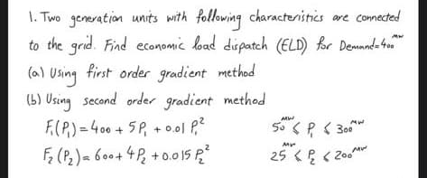 1. Two generation units with following characteristics are connected
to the grid. Find economic load dispatch (ELD) for Demand=400
first order gradient method
Using
(b) Using second order gradient method
F₁(P) = 400 + 5P₁ + 0.01 P₁²
F₂ (P₂) = 600+4P₂ +0.015 2²
50P300
My
25 < <200