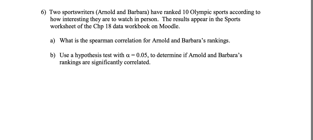 6) Two sportswriters (Arnold and Barbara) have ranked 10 Olympic sports according to
how interesting they are to watch in person. The results appear in the Sports
worksheet of the Chp 18 data workbook on Moodle.
a) What is the spearman correlation for Arnold and Barbara's rankings.
b) Use a hypothesis test with a = 0.05, to determine if Arnold and Barbara's
rankings are significantly correlated.
