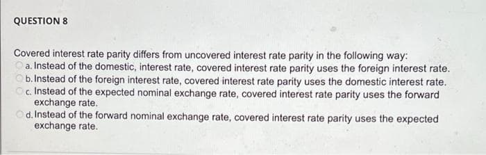 QUESTION 8
Covered interest rate parity differs from uncovered interest rate parity in the following way:
a. Instead of the domestic, interest rate, covered interest rate parity uses the foreign interest rate.
b. Instead of the foreign interest rate, covered interest rate parity uses the domestic interest rate.
Oc. Instead of the expected nominal exchange rate, covered interest rate parity uses the forward
exchange rate.
d. Instead of the forward nominal exchange rate, covered interest rate parity uses the expected
exchange rate.