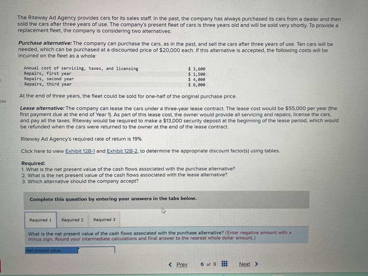 ces
The Riteway Ad Agency provides cars for its sales staff. In the past, the company has always purchased its cars from a dealer and then
sold the cars after three years of use. The company's present fleet of cars is three years old and will be sold very shortly. To provide a
replacement fleet, the company is considering two alternatives:
Purchase alternative: The company can purchase the cars, as in the past, and sell the cars after three years of use. Ten cars will be
needed, which can be purchased at a discounted price of $20,000 each. If this alternative is accepted, the following costs will be
incurred on the fleet as a whole:
Annual cost of servicing, taxes, and licensing
Repairs, first year
Repairs, second year
Repairs, third year
$ 3,600
$ 1,500
$ 4,000
$ 6,000
At the end of three years, the fleet could be sold for one-half of the original purchase price.
Lease alternative: The company can lease the cars under a three-year lease contract. The lease cost would be $55,000 per year (the
first payment due at the end of Year 1). As part of this lease cost, the owner would provide all servicing and repairs, license the cars,
and pay all the taxes. Riteway would be required to make a $13,000 security deposit at the beginning of the lease period, which would
be refunded when the cars were returned to the owner at the end of the lease contract.
Riteway Ad Agency's required rate of return is 19%.
Click here to view Exhibit 12B-1 and Exhibit 12B-2, to determine the appropriate discount factor(s) using tables.
Required:
1. What is the net present value of the cash flows associated with the purchase alternative?
2. What is the net present value of the cash flows associated with the lease alternative?
3. Which alternative should the company accept?
Complete this question by entering your answers in the tabs below.
Required 1 Required 2
Required 3
What is the net present value of the cash flows associated with the purchase alternative? (Enter negative amount with a
minus sign. Round your intermediate calculations and final answer to the nearest whole dollar amount.)
Net present value
< Prex
6 of 9
Next >
