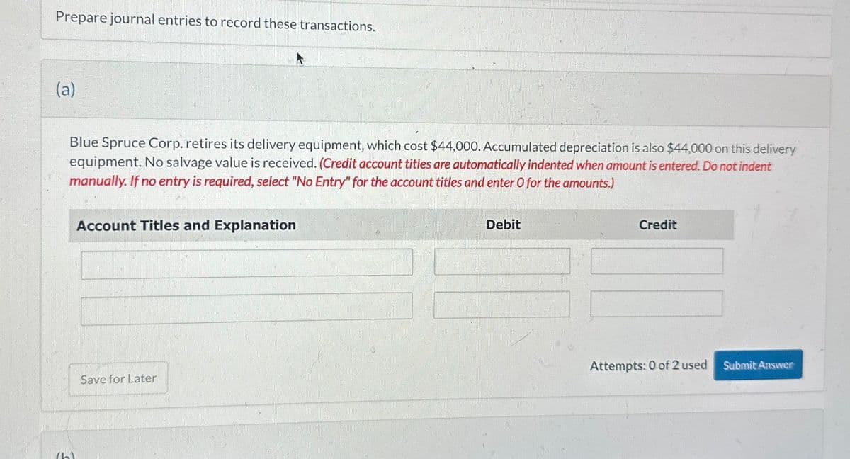 Prepare journal entries to record these transactions.
(a)
Blue Spruce Corp. retires its delivery equipment, which cost $44,000. Accumulated depreciation is also $44,000 on this delivery
equipment. No salvage value is received. (Credit account titles are automatically indented when amount is entered. Do not indent
manually. If no entry is required, select "No Entry" for the account titles and enter O for the amounts.)
Account Titles and Explanation
Save for Later
Debit
Credit
Attempts: 0 of 2 used
Submit Answer