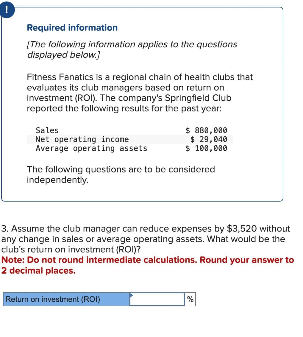 !
Required information
[The following information applies to the questions
displayed below.]
Fitness Fanatics is a regional chain of health clubs that
evaluates its club managers based on return on
investment (ROI). The company's Springfield Club
reported the following results for the past year:
Sales
Net operating income
Average operating assets
$ 880,000
$ 29,040
$ 100,000
The following questions are to be considered
independently.
3. Assume the club manager can reduce expenses by $3,520 without
any change in sales or average operating assets. What would be the
club's return on investment (ROI)?
Note: Do not round intermediate calculations. Round your answer to
2 decimal places.
Return on investment (ROI)
%