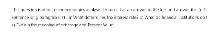 This question is about microeconomics analysis. Think of it as an answer to the test and answer it in 3-5
sentence long paragraph. 11. a) What determines the interest rate? b) What do financial institutions do?
c) Explain the meaning of Arbitrage and Present Value.
