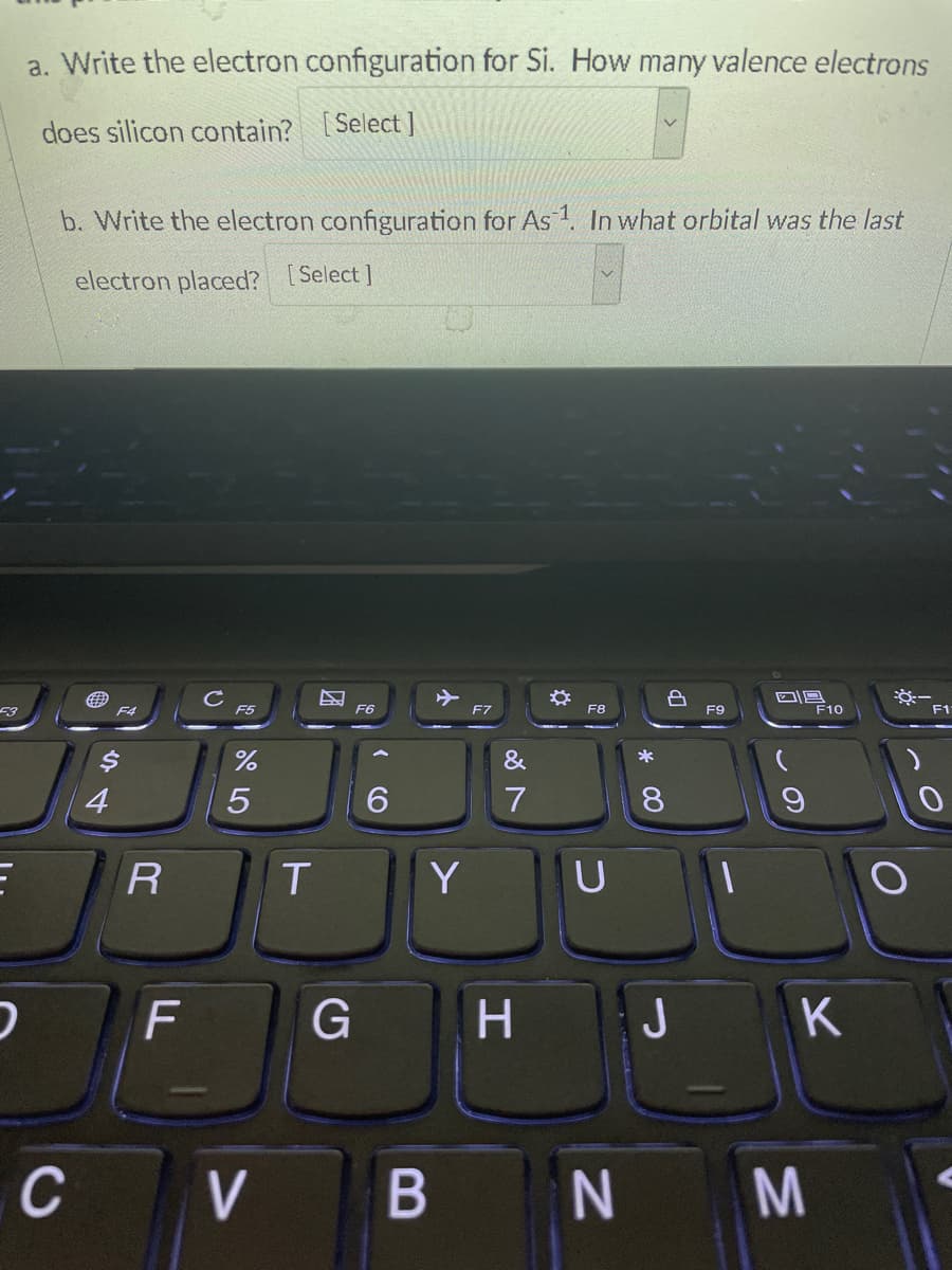 a. Write the electron configuration for Si. How many valence electrons
does silicon contain? [Select ]
b. Write the electron configuration for As 1. In what orbital was the last
electron placed? [Select]
F4
F5
F6
F7
F8
F9
F10
F1
&
*
4
6.
7
8.
T.
Y
U
F
H.
JK
C V
B
N M
R
