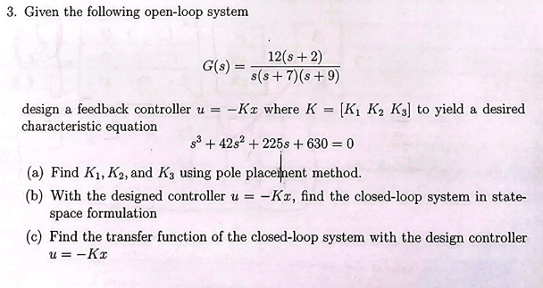 3. Given the following open-loop system
G(s) =
12(s+2)
s(s+7)(s+9)
design a feedback controller u = -Kx where K =
[K1 K2 K3] to yield a desired
characteristic equation
s3+42s2+225s + 630 = 0
(a) Find K1, K2, and K3 using pole placement method.
(b) With the designed controller u = -Kx, find the closed-loop system in state-
space formulation
(c) Find the transfer function of the closed-loop system with the design controller
u = -Kx