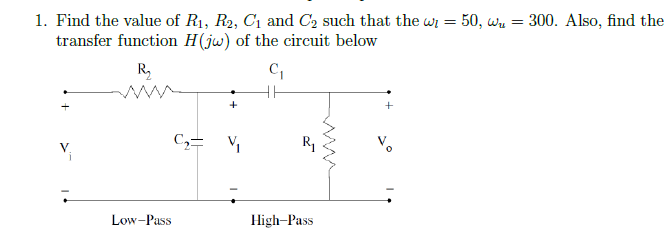 1. Find the value of R₁, R₂, C₁ and C₂ such that the wi = 50, w₁ = 300. Also, find the
transfer function H(jw) of the circuit below
R₂
C₁
V
+
C₂ = ₁
Low-Pass
R₁
High-Pass
+
