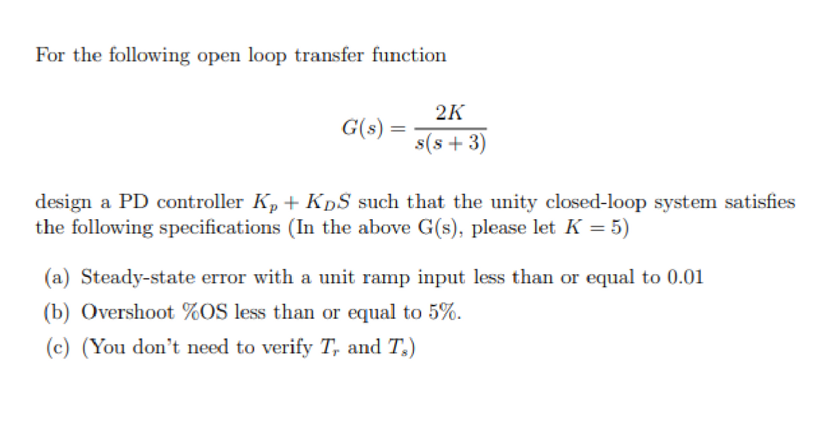 For the following open loop transfer function
2K
G(s) =
s(s+3)
design a PD controller K₂+ KDS such that the unity closed-loop system satisfies
the following specifications (In the above G(s), please let K = 5)
(a) Steady-state error with a unit ramp input less than or equal to 0.01
(b) Overshoot %OS less than or equal to 5%.
(c) (You don't need to verify T, and T.)