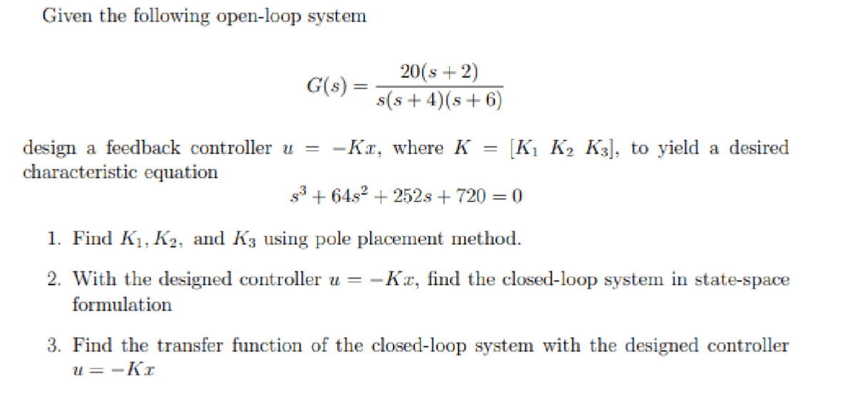 Given the following open-loop system
G(s):
20(s+2)
s(s+4)(s+6)
design a feedback controller u
characteristic equation
= -Kx, where K
=
[K1 K2 K3], to yield a desired
s3+6482 +252s + 720 = 0
1. Find K₁, K₂, and K3 using pole placement method.
2. With the designed controller u = − -Kx, find the closed-loop system in state-space
formulation
3. Find the transfer function of the closed-loop system with the designed controller
u = -Kx
