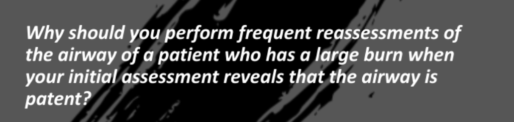 Why should you perform frequent reassessments of
the airway of a patient who has a large burn when
your initial assessment reveals that the airway is
patent?